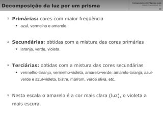 Decomposição da luz por um prisma Primárias:  cores com maior freqüência azul, vermelho e amarelo. Secundárias:  obtidas com a mistura das cores primárias laranja, verde, violeta. Terciárias:  obtidas com a mistura das cores secundárias vermelho-laranja, vermelho-violeta, amarelo-verde, amarelo-laranja, azul-verde e azul-violeta, bistre, marrom, verde oliva, etc. Nesta escala o amarelo é a cor mais clara (luz), o violeta a mais escura. 