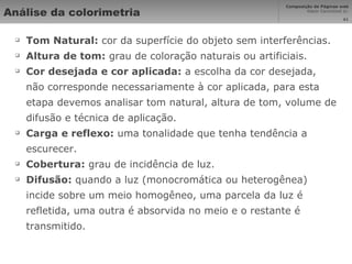 Análise da colorimetria Tom Natural:  cor da superfície do objeto sem interferências. Altura de tom:  grau de coloração naturais ou artificiais. Cor desejada e cor aplicada:  a escolha da cor desejada, não corresponde necessariamente à cor aplicada, para esta etapa devemos analisar tom natural, altura de tom, volume de difusão e técnica de aplicação. Carga e reflexo:  uma tonalidade que tenha tendência a escurecer. Cobertura:  grau de incidência de luz. Difusão:  quando a luz (monocromática ou heterogênea) incide sobre um meio homogêneo, uma parcela da luz é refletida, uma outra é absorvida no meio e o restante é transmitido. 