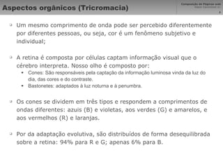 Aspectos orgânicos (Tricromacia) Um mesmo comprimento de onda pode ser percebido diferentemente por diferentes pessoas, ou seja, cor é um fenômeno subjetivo e individual; A retina é composta por células captam informação visual que o cérebro interpreta. Nosso olho é composto por: Cones: São responsáveis pela captação da informação luminosa vinda da luz do dia, das cores e do contraste.  Bastonetes: adaptados à luz noturna e à penumbra. Os cones se dividem em três tipos e respondem a comprimentos de ondas diferentes: azuis (B) e violetas, aos verdes (G) e amarelos, e aos vermelhos (R) e laranjas. Por da adaptação evolutiva, são distribuídos de forma desequilibrada sobre a retina: 94% para R e G; apenas 6% para B. 