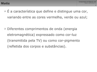 Matiz É a característica que define e distingue uma cor, variando entre as cores vermelha, verde ou azul; Diferentes comprimentos de onda (energia eletromagnética) expressado como cor-luz (transmitida pela TV) ou como cor-pigmento (refletida dos corpos e substâncias). 