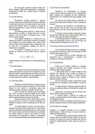 10
De modo geral o processo corrosivo começa nas
bordas, progride unifilarmente apresentando a interessante
característica de refletir com o mesmo ângulo de incidência
em obstáculos.
7.4 corrosão Galvânica
Denomina-se corrosão galvânica o processo
corrosivo resultante do contato elétrico de materiais diferentes
ou dissimilares. Este tipo de corrosão será tão mais intensa
quanto mais distantes forem os materiais na tabela de
potenciais eletroquímicos, ou seja, em termos de nobreza no
meio considerado.
Terá também grande influência a relação entre as
áreas catódica e anódica. A relação deverá ser a menor
possível a fim de se obter um desgaste menor e mais
uniforme na área anódica.
Outro aspecto importante é a presença de íons
metálicos no eletrólito, quando estes íons forem de materiais
mais catódicos que outros materiais onde venham haver
contato, poderá ocorrer corrosão devido a redução dos íons
do meio com a conseqüente oxidação do metal do
equipamento ou instalação.
Por exemplo, a presença de íons Cu++ em um
eletrólito em contato com aço tenderá ocorrer a seguinte
reação:
Fe + Cu++ Fe2+ + Cu
havendo portanto a corrosão do ferro e a redução (deposição)
de Cu.
7.5 Corrosão Seletiva.
Os processos corrosivos denominados de corrosão
seletiva são aqueles em que se tenha a formação de um par
galvânico devido a grande diferença de nobreza entre dois
elementos de uma liga metálica. Os dois principais tipos de
corrosão seletiva são a grafítica e a dezincificação.
7.5.1 Corrosão Grafítica
Designa-se corrosão grafítica ao processo corrosivo
que ocorre nos ferros fundidos cinzentos e no ferro fundido
nodular. O ferro fundido é normalmente usado para
tubulações de água, de esgotos, drenagem, dentre outras.
Sendo o grafite um material muito mais catódico
que o ferro, os veios ou nódulos de grafite do ferro fundido
agem como área catódica enquanto o ferro age como área
anódica transformando-se em produto de corrosão.
Observa-se então em tubos velhos de ferro fundido,
que se pode com uma faca ou canivete desagregar com
facilidade a parede do tubo à semelhança de um bloco de
grafite.
A corrosão grafítica, em geral, não contra-indica a
utilização dos tubos de ferro fundido para os usos normais,
porque as exigências de pressões pequenas e o tubo suporta
bem, mesmo quando corroído. Para minimizar os problemas
de corrosão grafítica é prática usual revestir os tubos,
internamente com argamassa de cimento e externamente
com um revestimento adequado por tubulações enterradas.
7.5.2 Corrosão por Dezincificação
Designa-se por dezincificação ao processo
corrosivo que se observa nas ligas de zinco, especialmente
latões, utilizados em trocadores de calor (resfriadores,
condensadores, etc), tubulações para água salgada, dentre
outras.
Do processo de corrosão resulta a destruição do
zinco (material mais anódico) restando o cobre e produtos de
corrosão.
Observa-se maior tendência a dezincificação nos
latões com alto teor de zinco, como por exemplo: latão
alumínio (76% Cu, 22% Zn e 2% Al), latão amarelo (67% Cu e
33% Zn).
O processo corrosivo pode se apresentar mesmo
em ligas mais resistentes como o latão vermelho (85% Cu e
15% Zn), caso a liga não seja bem homogênea.
A dezincificação pode ser evitada com tratamento
térmico de solubilização da liga e com uso das ligas que
contenha elementos inibidores como As e o Sb.
7.6 corrosão associada ao escoamento de fluidos
No escoamento de fluidos pode-se ter a aceleração
dos processos corrosivos em virtude da associação do efeito
mecânico com a ação corrosiva.
Os principais tipos de corrosão associada com
escoamento são a corrosão-erosão, a corrosão com
cavitação e a corrosão por turbulência.
7.6.1 Corrosão-Erosão
Erosão de um material metálico é o desgaste
mecânico provocado pela abrasão superficial de uma
substância sólida, líquida ou gasosa.
A ação erosiva sobre um material metálico é mais
freqüente nos seguintes casos: quando se desloca um
material sólido; quando se desloca um líquido contendo
partículas sólidas; quando se desloca um gás contendo
partículas líquidas ou sólidas.
No caso de líquidos e gases a ação erosiva ocorre
normalmente, em tubulações, em permutadores, em pás de
turbinas.
A erosão provoca o desgaste superficial capaz de
remover as películas protetoras constituídas de produtos de
corrosão.
Desta forma, um processo corrosivo torna-se mais
intenso quando combinado com erosão.
A corrosão produz a película de produto de
corrosão, o processo erosivo remove expondo a superfície a
novo desgaste corrosivo.
O resultado final será de um desgaste muito maior do que se
apenas o processo corrosivo ou erosivo agisse isoladamente.
7.6.2 Corrosão com Cavitação
Cavitação é o desgaste provocado em uma superfície
metálica devido a ondas de choque do líquido, oriundas do
colapso de bolhas gasosas.
A cavitação surge em zonas de baixa pressão onde
o líquido entra em ebulição formando bolhas, as quais ao
tomarem em contato com zonas de pressão mais alta são
destruídas instantaneamente criando ondas de choque no
líquido.
 