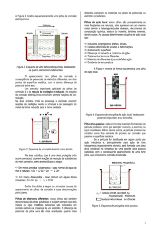 2
A Figura 2 mostra esquematicamente uma pilha de corrosão
eletroquímica.
Figura 2. Esquema de uma pilha eletroquímica, destacando
os quatro elementos fundamentais.
O aparecimento das pilhas de corrosão é
conseqüência de potenciais de eletrodos diferentes, em dois
pontos da superfície metálica, com a devida diferença de
potencial entre eles.
Um conceito importante aplicável às pilhas de
corrosão é o da reação de oxidação e redução. As reações
da corrosão eletroquímica envolvem sempre reações de oxi-
redução.
Na área anódica onde se processa a corrosão ocorrem
reações de oxidação, sendo a principal a de passagem do
metal da forma reduzida para a forma oxidada.
Figura 3. Esquema de um metal atuando como ânodo.
Na área catódica, que é uma área protegida (não
ocorre corrosão), ocorrem reações de redução de substâncias
do meio corrosivo, como exemplificado a seguir.
 Em meios aerados (oxigenados) - caso normal de água do
mar e naturais: H2O + 1/2 O2 + 2e-  2 OH-
 Em meios desaerados - caso comum em águas doces
industriais: 2 H2O + 2e-  H2 + 2 OH-
Serão discutidas a seguir as principais causas de
aparecimento de pilhas de corrosão e suas denominações
particulares.
Pilhas de eletrodos diferentes: estas pilhas são também
denominadas de pilhas galvânicas e surgem sempre que dois
metais ou ligas metálicas diferentes são colocados em
contato elétrico na presença de um eletrólito. A diferença de
potencial da pilha será tão mais acentuada, quanto mais
distantes estiverem os materiais na tabela de potenciais no
eletrólito considerado.
Pilhas de ação local: estas pilhas são provavelmente as
mais freqüentes na natureza, elas aparecem em um mesmo
metal devido a heterogeneidades diversas, decorrentes de
composição química, textura do material, tensões internas,
dentre outras. As causas determinantes da pilha de ação local
são:
 Inclusões, segregações, bolhas, trincas.
 Estados diferentes de tensões e deformações.
 Acabamento superficial.
 Diferença no tamanho e contornos de grão.
 Tratamentos térmicos diferentes.
 Materiais de diferentes épocas de fabricação.
 Gradiente de temperatura.
A Figura 4 mostra de forma esquemática uma pilha
de ação local.
Figura 4. Esquema de uma pilha de ação local, destacando
possíveis impurezas e/ou inclusões.
Pilha ativa-passiva: esta ocorre nos materiais formadores de
película protetora, como por exemplo: o cromo, o alumínio, os
aços inoxidáveis, titânio, dentre outros. A película protetora se
constitui numa fina camada do produto de corrosão que
passiva a superfície metálica.
Se a película for danificada em algum ponto por
ação mecânica e, principalmente pela ação de íons
halogenetos (especialmente cloreto), será formada uma área
ativa (anódica) na presença de uma grande área passiva
(catódica) com o conseqüente aparecimento de uma forte
pilha, que proporciona corrosão localizada.
Figura 5. Esquema de uma pilha ativa-passiva.
 