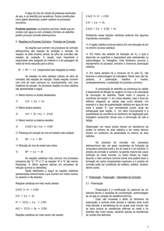 4
A água do mar em virtude da presença acentuada
de sais, é um eletrólito por excelência. Outros constituintes
como gases dissolvidos, podem acelerar os processos
corrosivos.
Produtos químicos: os produtos químicos, desde que em
contato com água ou com umidade e formem um eletrólito,
podem provocar corrosão eletroquímica.
4 - Reações no Processo Corrosivo - Produtos de Corrosão.
As reações que ocorrem nos processos de corrosão
eletroquímica são reações de oxidação e redução. As
reações na área anódica (anodo da pilha de corrosão) são
reações de oxidação. A reação mais importante e
responsável pelo desgaste do material é a de passagem do
metal da forma reduzida para a iônica.
M  M+n + n e- (responsável pelo desgaste do metal)
As reações na área catódica (cátodo da pilha de
corrosão) são reações de redução. Essas reações ocorrem
com íons do meio corrosivo ou, eventualmente, com íons
metálicos da solução. As principais reações na área catódica
são apresentadas a seguir.
 Meios neutros ou ácidos desaerados.
 2 H+ + 2 e  H2
 Meios ácidos aerados.
 4 H+ + O2 + 4 e  2 H2O
 Meios neutros ou básicos aerados.
 2 H2O + O2 + 4 e  4 OH-
 Presença em solução de íons em estado mais oxidado.
 M3+ + e  M2+
 Redução de íons de metal mais nobre.
 Mn+ + n e  M
As reações catódicas mais comuns nos processos
corrosivos são "a", "b" e "c" as reações "d" e "e" são menos
freqüentes. A última aparece apenas em processos de
redução química ou eletrolítica.
Serão detalhados a seguir as reações catódicas
apresentadas anteriormente e que ocorrem em meios neutros
ou aerados e não aerados.
Reações catódicas em meio neutro aerado:
2 H2O  H+ + 2 OH-
2 H+ + 2 e  H2
H+ + 1/2 O2 + 2 e  2 OH-
H2O + 1/2 O2 + 2e  2 OH-
Reações catódicas em meio neutro não aerado:
2 H2O  H+ + 2 OH-
2 H+ + 2 e  H2
2 H2O + 2 e  2 OH- + H2
Analisando essas reações catódicas pode-se tirar algumas
importantes conclusões:
 A região catódica torna-se básica (há uma elevação do pH
no entorno da área catódica).
 Em meios não aerados há liberação de H2, o qual é
absorvido na superfície e responsável pela sobretensão ou
sobrevoltagem do hidrogênio. Este fenômeno provoca o
retardamento do processo corrosivo e chama-se polarização
catódica.
 Em meios aerados há o consumo do H2 pelo O2, não
havendo a sobrevoltagem do hidrogênio. Neste caso não há,
portanto, a polarização catódica e haverá,
conseqüentemente, a aceleração do processo corrosivo.
A composição do eletrólito na vizinhança do catodo
é dependente de difusão do oxigênio no meio e da velocidade
de renovação do eletrólito. Deste modo é possível a
ocorrência da reação  em meios aerados, caso o fluxo de
elétrons chegando ao catodo seja muito elevado. Um
exemplo é o caso da superproteção catódica em água do mar
onde a reação , que normalmente ocorre, pode ser
sobrepujada pela reação . Um sério inconveniente é a
possibilidade de ocorrência do fenômeno de fragilização pelo
hidrogênio produzindo trincas e/ou a diminuição da vida à
fadiga.
Observação: em meios ácidos haverá um decréscimo da
acidez no entorno da área catódica e em meios básicos
haverá um acréscimo da alcalinidade no entorno da área
catódica.
Os produtos de corrosão nos processos
eletroquímicos são, em geral, resultantes da formação de
compostos insolúveis entre o íon do metal e o íon hidroxila. O
produto de corrosão é, portanto, na grande maioria dos casos
hidróxido do metal corroído, ou óxido hidrato do metal.
Quando o meio corrosivo contiver outros íons poderá haver a
formação de outros componentes insolúveis e o produto de
corrosão pode ser constituído de sulfetos, sulfatos, cloretos,
dentre outras.
5 - Polarização - Passivação - Velocidade de Corrosão.
5.1 - Polarização.
Polarização é a modificação do potencial de um
eletrodo devido a variações de concentração, sobrevoltagem
de um gás ou variação de resistência ôhmica.
Caso não houvesse o efeito do fenômeno da
polarização a corrente entre ânodos e cátodos seria muito
mais elevada, à semelhança de um quase curto circuito. Isto
se daria porque as resistências elétricas do metal e do
eletrólito são muito baixas, restando apenas as resistências
de contato dos eletrodos.
 