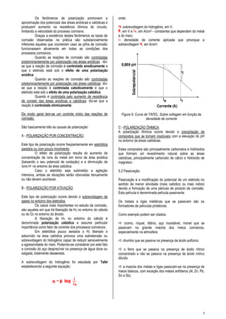 5
Os fenômenos de polarização promovem a
aproximação dos potenciais das áreas anódicas e catódicas e
produzem aumento na resistência ôhmica do circuito,
limitando a velocidade do processo corrosivo.
Graças a existência destes fenômenos as taxas de
corrosão observadas na prática são substancialmente
inferiores àquelas que ocorreriam caso as pilha de corrosão
funcionassem ativamente em todas as condições dos
processos corrosivos.
Quando as reações de corrosão são controladas
predominantemente por polarização nas áreas anódicas : diz-
se que a reação de corrosão é controlada anodicamente e
que o eletrodo está sob o efeito de uma polarização
anódica.
Quando as reações de corrosão são controladas
predominantemente por polarização nas áreas catódicas: diz-
se que a reação é controlada catodicamente e que o
eletrodo está sob o efeito de uma polarização catódica.
Quando é controlada pelo aumento de resistência
de contato das áreas anódicas e catódicas: diz-se que a
reação é controlada ohmicamente.
De modo geral tem-se um controle misto das reações de
corrosão.
São basicamente três as causas de polarização:
A - POLARIZAÇÃO POR CONCENTRAÇÃO.
Este tipo de polarização ocorre freqüentemente em eletrólitos
parados ou com pouco movimento.
O efeito de polarização resulta do aumento de
concentração de íons do metal em torno da área anódica
(baixando o seu potencial de oxidação) e a diminuição de
íons H+ no entorno da área catódica.
Caso o eletrólito seja submetido a agitação
intensiva, ambas as situações serão obsrvadas tenuamente
ou não devem acontecer.
B - POLARIZAÇÃO POR ATIVAÇÃO.
Este tipo de polarização ocorre devido a sobrevoltagem de
gases no entorno dos eletrodos.
Os casos mais importantes no estudo da corrosão,
são aqueles em que há liberação de H2 no entorno do cátodo
ou do O2 no entorno do ânodo.
A liberação de H2 no entorno do cátodo é
denominada polarização catódica e assume particular
importância como fator de controle dos processos corrosivos.
Em eletrólitos pouco aerados o H2 liberado e
adsorvido na área catódica provoca uma sobretensão ou
sobrevoltagem do hidrogênio capaz de reduzir sensivelmente
a agressividade do meio. Podendo-se considerar por este fato
a corrosão do aço desprezível na presença de água doce ou
salgada, totalmente desaerada.
A sobrevoltagem do hidrogênio foi estudada por Tafel
estabelecendo a seguinte equação:
onde:
- sobrevoltagem do hidrogênio, em V;
, em V e , em A/cm2 - constantes que dependem do metal
e do meio;
- densidade de corrente aplicada que provoque a
sobrevoltagem , em A/cm2.
Figura 9. Curva de TAFEL. Sobre voltagem em função da
densidade de corrente
C - POLARIZAÇÃO ÔHMICA.
A polarização ôhmica ocorre devido a precipitação de
compostos que se tornam insolúveis com a elevação do pH
no entorno da áreas catódicas.
Estes compostos são principalmente carbonatos e hidróxidos
que formam um revestimento natural sobre as áreas
catódicas, principalmente carbonato de cálcio e hidróxido de
magnésio.
5.2 Passivação.
Passivação é a modificação do potencial de um eletrodo no
sentido de menor atividade (mais catódico ou mais nobre)
devido a formação de uma película de produto de corrosão.
Esta película é denominada película passivante.
Os metais e ligas metálicas que se passivam são os
formadores de películas protetoras.
Como exemplo podem ser citados:
 cromo, níquel, titânio, aço inoxidável, monel que se
passivam na grande maioria dos meios corrosivos,
especialmente na atmosfera
 chumbo que se passiva na presença de ácido sulfúrico
 o ferro que se passiva na presença de ácido nítrico
concentrado e não se passiva na presença de ácido nítrico
diluído
 a maioria dos metais e ligas passivam-se na presença de
meios básicos, com exceção dos metais anfóteros (Al, Zn, Pb,
Sn e Sb).
 