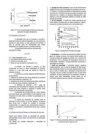 7
Figura 14. Curva de polarização anódica para metal que
apresenta transição ativa/passiva
5.4 Velocidade de Corrosão
A velocidade com que se processa a corrosão é
dada pela massa de material desgastado, em uma certa área,
durante um certo tempo, ou seja, pela taxa de corrosão. A
taxa de corrosão pode ser representada pela massa
desgastada por unidade de área na unidade de tempo.
A massa deteriorada pode ser calculada pela
equação de Faraday:
m = e.i.t
m = massa desgastada, em g;
e = equivalente eletroquímico do metal;
i = corrente de corrosão, em A;
t = tempo em que se observou o processo, em s.
A corrente l de corrosão é, portanto, um fator
fundamental na maior ou menor intensidade do processo
corrosivo e o seu valor pode ser variável ao longo do
processo corrosivo.
A corrente de corrosão depende fundamentalmente
de dois fatores:
 diferença de potencial das pilhas (diferença de potencial
entre áreas anódicas e catódicas) - DV;
 resistência de contato dos eletrodos das pilhas (resistência
de contato das áreas anódicas e catódicas) - R;
A diferença de potencial - DV - pode ser
influenciada pela resistividade do eletrólito, pela superfície de
contato das áreas anódicas e catódicas e também pelos
fenômenos de polarização e passivação.
A velocidade de corrosão pode ser, ainda, alterada
por outros fatores que serão tratados no item seguinte e que
influenciam de modo direto ou indireto na polarização ou na
passivação.
O controle da velocidade de corrosão pode se
processar na área anódica ou na área catódica, no primeiro
caso diz-se que a reação de corrosão é controlada
anodicamente e no segundo caso catodicamente. Quando o
controle se dá anódica e catodicamente diz-se que o controle
é misto.
5.5 Influência de Outros Fatores na Velocidade da Corrosão
Alguns outro fatores influem na velocidade de corrosão,
principalmente porque atuam nos fenômenos de polarização
e passivação.
Tais fatores que também influenciam a velocidade de
corrosão são:
 aeração do meio corrosivo: como foi dito anteriormente
oxigênio funciona como controlado dos processos corrosivos.
 Portanto, na pressão atmosférica a velocidade de corrosão
aumenta com o acréscimo da taxa de oxigênio dissolvido. Isto
ocorre por ser o oxigênio um elemento despolarizante e que
desloca a curva de polarização catódica no sentido de maior
corrente de corrosão;
 pH de eletrólito: a maioria dos metais passivam-se em
meios básicos (exceção para os metais anfóteros). Portanto,
as taxas de corrosão aumentam com a diminuição do pH.
Figura 15.Diagrama de Pourbaix para água.
 temperatura: o aumento de temperatura acelera, de modo
geral, as reações químicas. Da mesma forma também em
corrosão as taxas de desgaste aumentam com o aumento da
temperatura. Com a elevação da temperatura diminui-se a
resistividade d eletrólito e consequentemente aumenta-se a
velocidade de corrosão;
 efeito da velocidade: a velocidade relativa, superfície
metálica-eletrólito, atua na taxa de desgaste de três formas:
para velocidades baixas há uma ação despolarizante intensa
que se reduz à medida que a velocidade se aproxima de 8
m/s (para o aço em contato com água do mar). A partir desta
velocidade as taxas praticamente se estabilizam voltando a
crescer para altas velocidades quando diante de um
movimento turbulento tem-se, inclusive, uma ação erosiva.
Figura 16. Efeito do pH na velocidade de corrosão.
Figura 17. Efeito da velocidade relativa do metal/eletrólito na
corrosão do aço em água do mar
 