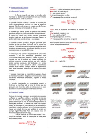 8
6 - Formas e Taxas de Corrosão.
6.1 - Formas de Corrosão.
As formas segundo as quais a corrosão pode
manifestar-se são definidas principalmente pela aparência da
superfície corroída, sendo as principais:
 corrosão uniforme: quando a corrosão se processa de
modo aproximadamente uniforme em toda a superfície
atacada. Esta forma é comum em metais que não formam
películas protetoras, como resultado do ataque;
 corrosão por placas: quando os produtos de corrosão
formam-se em placas que se desprendem progressivamente.
É comum em metais que formam película inicialmente
protetora mas que, ao se tornarem espessas, fraturam e
perdem aderência, expondo o metal a novo ataque;
 corrosão alveolar: quando o desgaste provocado pela
corrosão se dá sob forma localizada, com o aspecto de
crateras. É freqüente em metais formadores de películas semi
protetoras ou quando se tem corrosão sob depósito, como no
caso da corrosão por aeração diferencial;
 corrosão por pite: quando o desgaste se dá de forma muito
localizada e de alta intensidade, geralmente com
profundidade maior que o diâmetro e bordos angulosos. A
corrosão por pite é freqüente em metais formadores de
películas protetoras, em geral passivas, que, sob a ação de
certos agentes agressivos, são destruídas em pontos
localizados, os quais tornam-se ativos, possibilitando
corrosão muito intensa. Exemplo comum é representado
pelos aços inoxidáveis austeníticos em meios que contêm
cloretos;
 corrosão intergranular ou intercristalina: quando o ataque
se manifesta no contorno dos grãos, como no caso dos aços
inoxidáveis austeníticos sensitizados, expostos a meios
corrosivos;
 corrosão transgranular ou transcristalina: quando o
fenômeno se manifesta sob a forma de trincas que se
propagam pelo interior dos grãos do material, como no caso
da corrosão sob tensão de aços inoxidáveis austeníticos.
6.2 - Taxas de Corrosão.
As taxas de corrosão expressam a velocidade do desgaste
verificado na superfície metálica. A avaliação correta das
taxas de corrosão é, de modo geral, de grande importância
para a determinação da vida útil provável de equipamentos e
instalações industriais. Os valores das taxas de corrosão
podem ser expressos por meio da redução de espessura do
material por unidades de tempo, em mm/ano ou em perda de
massa por unidade de área, por unidade de tempo, por
exemplo mg/dm2/dia (mdd). Pode ser expressa ainda em
milésimos de polegada por ano (mpy).
O cálculo das taxas de corrosão em mm/ano e mpy,
quando se conhece a perda de massa pode ser dada pelas
seguintes expressões:
onde:
mm/ano = é a perda de espessura, em mm por ano
= perda de massa, em mg
S = área exposta, em cm2
t = tempo de exposição, em dias
= massa específica do material, em g/cm3.
onde:
mpy = perda de espessura, em milésimos de polegada por
ano;
= perda de massa, em mg;
S = área exposta, em pol2;
t = tempo de exposição, em horas;
= massa específica do material, em g/cm3.
Para conversão das taxas dadas em mm/ano e mpy para mdd
usa-se as seguintes expressões:
sendo: mdd = mg/dm2/dia
Formas de Corrosão
 