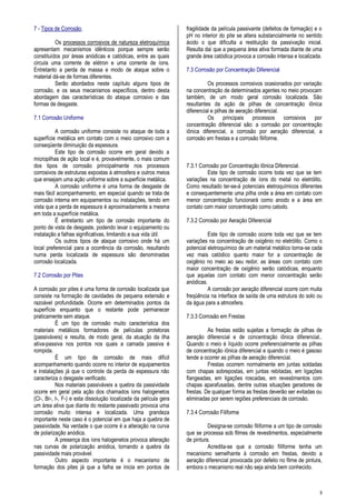 9
7 - Tipos de Corrosão.
Os processos corrosivos de natureza eletroquímica
apresentam mecanismos idênticos porque sempre serão
constituídos por áreas anódicas e catódicas, entre as quais
circula uma corrente de elétron e uma corrente de íons.
Entretanto a perda de massa e modo de ataque sobre o
material dá-se de formas diferentes.
Serão abordados neste capítulo alguns tipos de
corrosão, e os seus mecanismos específicos, dentro desta
abordagem das características do ataque corrosivo e das
formas de desgaste.
7.1 Corrosão Uniforme
A corrosão uniforme consiste no ataque de toda a
superfície metálica em contato com o meio corrosivo com a
conseqüente diminuição da espessura.
Este tipo de corrosão ocorre em geral devido a
micropilhas de ação local e é, provavelmente, o mais comum
dos tipos de corrosão principalmente nos processos
corrosivos de estruturas expostas à atmosfera e outros meios
que ensejam uma ação uniforme sobre a superfície metálica.
A corrosão uniforme é uma forma de desgaste de
mais fácil acompanhamento, em especial quando se trata de
corrosão interna em equipamentos ou instalações, tendo em
vista que a perda de espessura é aproximadamente a mesma
em toda a superfície metálica.
É entretanto um tipo de corrosão importante do
ponto de vista de desgaste, podendo levar o equipamento ou
instalação a falhas significativas, limitando a sua vida útil.
Os outros tipos de ataque corrosivo onde há um
local preferencial para a ocorrência da corrosão, resultando
numa perda localizada de espessura são denominadas
corrosão localizada.
7.2 Corrosão por Pites
A corrosão por pites é uma forma de corrosão localizada que
consiste na formação de cavidades de pequena extensão e
razoável profundidade. Ocorre em determinados pontos da
superfície enquanto que o restante pode permanecer
praticamente sem ataque.
É um tipo de corrosão muito característica dos
materiais metálicos formadores de películas protetoras
(passiváveis) e resulta, de modo geral, da atuação da ilha
ativa-passiva nos pontos nos quais a camada passiva é
rompida.
É um tipo de corrosão de mais difícil
acompanhamento quando ocorre no interior de equipamentos
e instalações já que o controle da perda de espessura não
caracteriza o desgaste verificado.
Nos materiais passiváveis a quebra da passividade
ocorre em geral pela ação dos chamados íons halogenetos
(Cl-, Br-, I-, F-) e esta dissolução localizada da película gera
um área ativa que diante do restante passivado provoca uma
corrosão muito intensa e localizada. Uma grandeza
importante neste caso é o potencial em que haja a quebra de
passividade. Na verdade o que ocorre é a alteração na curva
de polarização anódica.
A presença dos íons halogenetos provoca alteração
nas curvas de polarização anódica, tornando a quebra da
passividade mais provável.
Outro aspecto importante é o mecanismo de
formação dos pites já que a falha se inicia em pontos de
fragilidade da película passivante (defeitos de formação) e o
pH no interior do pite se altera substancialmente no sentido
ácido o que dificulta a restituição da passivação inicial.
Resulta daí que a pequena área ativa formada diante de uma
grande área catódica provoca a corrosão intensa e localizada.
7.3 Corrosão por Concentração Diferencial
Os processos corrosivos ocasionados por variação
na concentração de determinados agentes no meio provocam
também, de um modo geral corrosão localizada. São
resultantes da ação de pilhas de concentração iônica
diferencial e pilhas de aeração diferencial.
Os principais processos corrosivos por
concentração diferencial são: a corrosão por concentração
iônica diferencial, a corrosão por aeração diferencial, a
corrosão em frestas e a corrosão filiforme.
7.3.1 Corrosão por Concentração Iônica Diferencial.
Este tipo de corrosão ocorre toda vez que se tem
variações na concentração de íons do metal no eletrólito.
Como resultado ter-se-á potenciais eletroquímicos diferentes
e consequentemente uma pilha onde a área em contato com
menor concentração funcionará como anodo e a área em
contato com maior concentração como catodo.
7.3.2 Corrosão por Aeração Diferencial
Este tipo de corrosão ocorre toda vez que se tem
variações na concentração de oxigênio no eletrólito. Como o
potencial eletroquímico de um material metálico torna-se cada
vez mais catódico quanto maior for a concentração de
oxigênio no meio ao seu redor, as áreas com contato com
maior concentração de oxigênio serão catódicas, enquanto
que aquelas com contato com menor concentração serão
anódicas.
A corrosão por aeração diferencial ocorre com muita
freqüência na interface de saída de uma estrutura do solo ou
da água para a atmosfera.
7.3.3 Corrosão em Frestas
As frestas estão sujeitas a formação de pilhas de
aeração diferencial e de concentração iônica diferencial..
Quando o meio é líquido ocorre preferencialmente as pilhas
de concentração iônica diferencial e quando o meio é gasoso
tende a ocorrer as pilhas de aeração diferencial.
Frestas ocorrem normalmente em juntas soldadas
com chapas sobrepostas, em juntas rebitadas, em ligações
flangeadas, em ligações roscadas, em revestimentos com
chapas aparafusadas, dentre outras situações geradores de
frestas. De qualquer forma as frestas deverão ser evitadas ou
eliminadas por serem regiões preferenciais de corrosão.
7.3.4 Corrosão Filiforme
Designa-se corrosão filiforme a um tipo de corrosão
que se processa sob filmes de revestimentos, especialmente
de pintura.
Acredita-se que a corrosão filiforme tenha um
mecanismo semelhante à corrosão em frestas, devido a
aeração diferencial provocada por defeito no filme de pintura,
embora o mecanismo real não seja ainda bem conhecido.
 