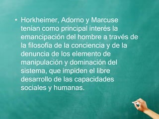 • Horkheimer, Adorno y Marcuse
tenían como principal interés la
emancipación del hombre a través de
la filosofía de la conciencia y de la
denuncia de los elemento de
manipulación y dominación del
sistema, que impiden el libre
desarrollo de las capacidades
sociales y humanas.
 