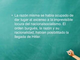 • La razón misma se había ocupado de
dar lugar al ascenso a la imprevisible
locura del nacionalsocialismo. El
orden burgués, la razón y su
racionalidad, habían posibilitado la
llegada de Hitler.
 