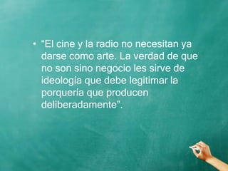 • “El cine y la radio no necesitan ya
darse como arte. La verdad de que
no son sino negocio les sirve de
ideología que debe legitimar la
porquería que producen
deliberadamente”.
 