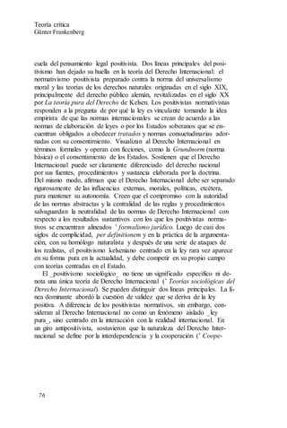 cuela del pensamiento legal positivista. Dos líneas principales del posi-
tivismo han dejado su huella en la teoría del Derecho Internacional: el
normativismo positivista preparado contra la norma del universalismo
moral y las teorías de los derechos naturales originadas en el siglo XIX,
principalmente del derecho público alemán, revitalizadas en el siglo XX
por La teoría pura del Derecho de Kelsen. Los positivistas normativistas
responden a la pregunta de por qué la ley es vinculante tomando la idea
empirista de que las normas internacionales se crean de acuerdo a las
normas de elaboración de leyes o por los Estados soberanos que se en-
cuentran obligados a obedecer tratados y normas consuetudinarias ador-
nadas con su consentimiento. Visualizan al Derecho Internacional en
términos formales y operan con ficciones, como la Grundnorm (norma
básica) o el consentimiento de los Estados. Sostienen que el Derecho
Internacional puede ser claramente diferenciado del derecho nacional
por sus fuentes, procedimientos y sustancia elaborada por la doctrina.
Del mismo modo, afirman que el Derecho Internacional debe ser separado
rigurosamente de las influencias externas, morales, políticas, etcétera,
para mantener su autonomía. Creen que el compromiso con la autoridad
de las normas abstractas y la centralidad de las reglas y procedimientos
salvaguardan la neutralidad de las normas de Derecho Internacional con
respecto a los resultados sustantivos con los que los positivistas norma-
tivos se encuentran alineados ’ formalismo jurídico. Luego de casi dos
siglos de complicidad, per definitionem y en la práctica de la argumenta-
ción, con su homólogo naturalista y después de una serie de ataques de
los realistas, el positivismo kelseniano centrado en la ley rara vez aparece
en su forma pura en la actualidad, y debe competir en su propio campo
con teorías centradas en el Estado.
El _positivismo sociológico_ no tiene un significado específico ni de-
nota una única teoría de Derecho Internacional (’ Teorías sociológicas del
Derecho Internacional). Se pueden distinguir dos líneas principales. La lí-
nea dominante abordó la cuestión de validez que se deriva de la ley
positiva. A diferencia de los positivistas normativos, sin embargo, con-
sideran al Derecho Internacional no como un fenómeno aislado _ley
pura_, sino centrado en la interacción con la realidad internacional. En
un giro antipositivista, sostuvieron que la naturaleza del Derecho Inter-
nacional se define por la interdependencia y la cooperación (’ Coope-
Teoría crítica
Günter Frankenberg
76
 