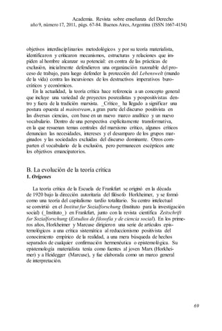 objetivos interdisciplinarios metodológicos y por su teoría materialista,
identificaron y criticaron mecanismos, estructuras y relaciones que im-
piden al hombre alcanzar su potencial: en contra de las prácticas de
exclusión, inicialmente defendieron una organización razonable del pro-
ceso de trabajo, para luego defender la protección del Lebenswelt (mundo
de la vida) contra las incursiones de los destructivos imperativos buro-
cráticos y económicos.
En la actualidad, la teoría crítica hace referencia a un concepto general
que incluye una variedad de proyectos posrealistas y pospositivistas den-
tro y fuera de la tradición marxista. _Crítico_ ha llegado a significar una
postura opuesta al mainstream, a gran parte del discurso positivista en
las diversas ciencias, con base en un nuevo marco analítico y un nuevo
vocabulario. Dentro de una perspectiva explícitamente transformativa,
en la que resuenan temas centrales del marxismo crítico, algunos críticos
denuncian las necesidades, intereses y el desamparo de los grupos mar-
ginados y las sociedades excluidas del discurso dominante. Otros com-
parten el vocabulario de la exclusión, pero permanecen escépticos ante
los objetivos emancipatorios.
B. La evolución de la teoría crítica
1. Orígenes
La teoría crítica de la Escuela de Frankfurt se originó en la década
de 1920 bajo la dirección autoritaria del filósofo Horkheimer, y se formó
como una teoría del capitalismo tardío totalitario. Su centro intelectual
se convirtió en el Institut fur Sozialforschung (Instituto para la investigación
social) (_Instituto_) en Frankfurt, junto con la revista científica Zeitschrift
fur Sozialforschung (Estudios de filosofía y de ciencia social). En los prime-
ros años, Horkheimer y Marcuse dirigieron una serie de artículos epis-
temológicos a una crítica sistemática al reduccionismo positivista del
conocimiento empírico de la realidad, a una mera búsqueda de hechos
separados de cualquier confirmación hermenéutica o epistemológica. Su
epistemología materialista tenía como fuentes al joven Marx (Horkhei-
mer) y a Heidegger (Marcuse), y fue elaborada como un marco general
de interpretación.
Academia. Revista sobre enseñanza del Derecho
año 9, número 17, 2011, págs. 67-84. Buenos Aires, Argentina (ISSN 1667-4154)
69
 