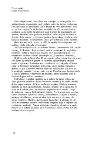 Metodológicamente, apuntaban a un concepto de investigación in-
terdisciplinario concentrado en el conflicto entre las fuerzas productivas
y las relaciones de producción. En la década de 1930, Horkheimer tomó
la creciente integración de la clase trabajadora en el avanzado sistema
capitalista como punto de referencia para el grupo de investigación del
Instituto. Basó las investigaciones empíricas en la cooperación entre la
filosofía de la historia, la economía política, la psicología freudiana y la
teoría de la cultura, teoréticamente unidas por el funcionalismo marxista.
Hasta la mitad de la década de 1930, la agenda de investigación del
Instituto estaba enfocada en tres áreas:
A) Economía política: El economista Pollock, otro miembro del _círculo
interno_ del Instituto, llevó a cabo el análisis económico del capitalismo
posliberal. Sobre la base de sus estudios en el nacionalsocialismo y el
comunismo soviético elaboró el concepto de _Capitalismo de Estado_.
B) Desarrollo del Individuo: El interrogante sobre por qué los individuos
y la fuerza de trabajo en general se sometían, aparentemente sin resis-
tencia, a regímenes de dominación centralizados fue delegado a Fromm.
Eligió la formación del carácter psicosexual como modelo explicativo
general, lo que le permitió vincular ideas del psicoanálisis con ideas de
la sociología marxista. Fromm, junto con los Estudios sobre la autoridad y
la familia empíricos y teoréticos del Instituto, allanó el camino para la
teoría de la personalidad autoritaria.
C) Cultura: El análisis teorético de la cultura de masas se basó en
investigaciones empíricas de las costumbres morales y los estilos de vida
de los grupos sociales. Se llevó a cabo una revisión del rígido esquema
marxista de base-superestructura, haciendo hincapié en la autonomía re-
lativa de la cultura como un fenómeno superestructural crucial. Luego
del influyente ensayo de Horkheimer titulado Teoría tradicional y crítica,
ciertos miembros del círculo interno, especialmente Marcuse y Adorno,
partieron de diferentes puntos de vista hacia una teoría de cultura de
masas posliberal. Mientras que Marcuse diagnosticó la eliminación de
todos los elementos utópicos de la cultura burguesa bajo el régimen del
capitalismo totalitario, Adorno distinguió el carácter afirmativo y mani-
pulador de la cultura de masas de la racionalidad crítica utópica del arte
esotérico de avant-garde.
Teoría crítica
Günter Frankenberg
70
 