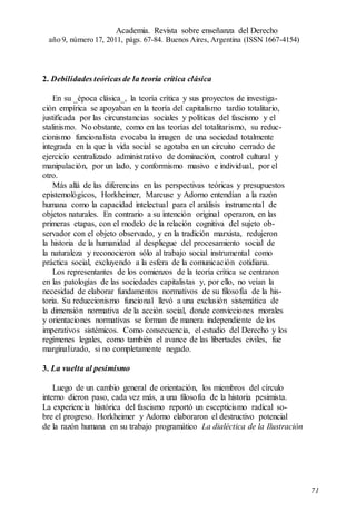 2. Debilidades teóricas de la teoría crítica clásica
En su _época clásica_, la teoría crítica y sus proyectos de investiga-
ción empírica se apoyaban en la teoría del capitalismo tardío totalitario,
justificada por las circunstancias sociales y políticas del fascismo y el
stalinismo. No obstante, como en las teorías del totalitarismo, su reduc-
cionismo funcionalista evocaba la imagen de una sociedad totalmente
integrada en la que la vida social se agotaba en un circuito cerrado de
ejercicio centralizado administrativo de dominación, control cultural y
manipulación, por un lado, y conformismo masivo e individual, por el
otro.
Más allá de las diferencias en las perspectivas teóricas y presupuestos
epistemológicos, Horkheimer, Marcuse y Adorno entendían a la razón
humana como la capacidad intelectual para el análisis instrumental de
objetos naturales. En contrario a su intención original operaron, en las
primeras etapas, con el modelo de la relación cognitiva del sujeto ob-
servador con el objeto observado, y en la tradición marxista, redujeron
la historia de la humanidad al despliegue del procesamiento social de
la naturaleza y reconocieron sólo al trabajo social instrumental como
práctica social, excluyendo a la esfera de la comunicación cotidiana.
Los representantes de los comienzos de la teoría crítica se centraron
en las patologías de las sociedades capitalistas y, por ello, no veían la
necesidad de elaborar fundamentos normativos de su filosofía de la his-
toria. Su reduccionismo funcional llevó a una exclusión sistemática de
la dimensión normativa de la acción social, donde convicciones morales
y orientaciones normativas se forman de manera independiente de los
imperativos sistémicos. Como consecuencia, el estudio del Derecho y los
regímenes legales, como también el avance de las libertades civiles, fue
marginalizado, si no completamente negado.
3. La vuelta al pesimismo
Luego de un cambio general de orientación, los miembros del círculo
interno dieron paso, cada vez más, a una filosofía de la historia pesimista.
La experiencia histórica del fascismo reportó un escepticismo radical so-
bre el progreso. Horkheimer y Adorno elaboraron el destructivo potencial
de la razón humana en su trabajo programático La dialéctica de la Ilustración
Academia. Revista sobre enseñanza del Derecho
año 9, número 17, 2011, págs. 67-84. Buenos Aires, Argentina (ISSN 1667-4154)
71
 