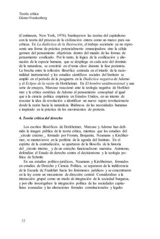 (Continuum, New York, 1976). Sustituyeron las teorías del capitalismo
con la teoría del proceso de la civilización entera como un marco para sus
críticas. En La dialéctica de la Ilustración, el trabajo societario ya no repre-
senta una forma de práctica potencialmente emancipadora sino la célula
germen del pensamiento objetivista dentro del mundo de las formas de
pensamiento cosificado. Por lo tanto, la lógica de la cosificación y alie-
nación de la especie humana, que se despliega en cada acto del dominio
de la naturaleza, se convirtió en el tema clave durante la fase pesimista.
La brecha entre la reflexión filosófica centrada en el triunfo de la racio-
nalidad instrumental y los estudios científicos sociales del Instituto se
amplió en el período de la posguerra en la Dialéctica negativa de Adorno
y el Eclipse de la razón de Horkheimer. En El hombre unidimensional y una
serie de ensayos, Marcuse reaccionó ante la teología negativa de Horkhei-
mer y la crítica esotérica de Adorno al pensamiento conceptual al igual
que a la ciencia política empirista en Estados Unidos, en un intento de
rescatar la idea de revolución e identificar un nuevo sujeto revolucionario
desde la razón hacia la naturaleza libidinosa de las necesidades humanas
e inspirado en la práctica de los movimientos de protesta.
4. Teoría crítica del derecho
Los escritos filosóficos de Horkheimer, Marcuse y Adorno han defi-
nido la imagen pública de la teoría crítica, mientras que los estudios del
_círculo externo_, formado por Fromm, Benjamin, Neumann y Kirchhei-
mer, se mantuvieron en la periferia de la agenda del Instituto. En el
espíritu de la contradicción, se apartaron de la filosofía de la historia
del _círculo interno_ y de un estrecho funcionalismo marxista. Asimismo,
defendían el Estado de derecho contra el decisionismo y la teología po-
lítica de Schmitt.
En sus estudios político-jurídicos, Neumann y Kirchheimer, formados
en estudios de Derecho y Ciencia Política, se separaron de la indiferencia
de la Escuela de Frankfurt hacia los fenómenos jurídicos y se concentraron
en la ley como un mecanismo de dirección central. Consideraban a la
interacción grupal como un modo de integración de la sociedad burguesa,
y por ello investigaban la integración política de las sociedades capita-
listas avanzadas y las alteraciones formales constitucionales y legales
Teoría crítica
Günter Frankenberg
72
 