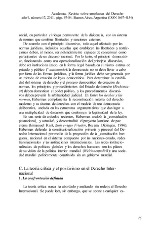 social, en particular el riesgo permanente de la disidencia, con un sistema
de normas que combina libertades y sanciones externas.
De acuerdo con el principio discursivo, todo aquel afectado por las
normas jurídicas, incluidos aquellas que establecen las libertades y restric-
ciones deben, al menos, ser potencialmente capaces de consensuar como
participantes de un discurso racional. Por lo tanto, el principio democráti-
co, funcionando como una operacionalización del principio discursivo,
debe ser institucionalizado en la forma legal basada en el mismo estatus de
privado y público (’ autonomía): la democracia no se debe llevar a cabo
por fuera de las formas jurídicas, y la forma jurídica debe ser generada por
un método de creación de leyes democrático. Para determinar la estabili-
dad del sistema de derecho y el proceso democrático de creación de
normas, los principios y procedimientos del Estado de derecho (Rechtssta-
at) deben domesticar el poder político, y los procedimientos discursi-
vos deben prevenir la arbitrariedad judicial. En Entre los hechos y las
normas, Habermas complementa la reconstrucción interna del derecho
moderno y su sistema de derechos con el modelo de una democracia
deliberativa, anclada en las estructuras argumentativas que dan lugar a
una multiplicidad de discursos que conforman la legitimidad de la ley.
En una serie de artículos recientes, Habermas analizó la _constelación
posnacional_ y actualizó y descentralizó el proyecto kantiano de paz
eterna (Immanuel Kant, Zum ewigen Frieden, Reclam, Ditzingen, 1986).
Habermas defiende la constitucionalización primaria y procesal del De-
recho Internacional por medio de la proyección de la _constitución bur-
guesa_ nacional en el sistema compuesto por las naciones-estado, redes
transnacionales y las instituciones internacionales. Las redes institucio-
nalizadas de políticas globales y los derechos humanos son los pilares
de su visión de la política interior mundial (Weltinnenpolitik): una socie-
dad mundial políticamente constituida sin un gobierno mundial.
C. La teoría crítica y el positivismo en el Derecho Inter-
nacional
1. La confrontación definida
La teoría crítica nunca ha abordado y analizado sin rodeos al Derecho
Internacional. Se puede leer, sin embargo, que se opone a cualquier es-
Academia. Revista sobre enseñanza del Derecho
año 9, número 17, 2011, págs. 67-84. Buenos Aires, Argentina (ISSN 1667-4154)
75
 