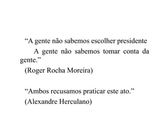 “A gente não sabemos escolher presidente
A gente não sabemos tomar conta da
gente.”
(Roger Rocha Moreira)
“Ambos recusamos...