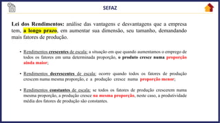 12
Lei dos Rendimentos: análise das vantagens e desvantagens que a empresa
tem, a longo prazo, em aumentar sua dimensão, seu tamanho, demandando
mais fatores de produção.
• Rendimentos crescentes de escala: a situação em que quando aumentamos o emprego de
todos os fatores em uma determinada proporção, o produto cresce numa proporção
ainda maior;
• Rendimentos decrescentes de escala: ocorre quando todos os fatores de produção
crescem numa mesma proporção, e a produção cresce numa proporção menor;
• Rendimentos constantes de escala: se todos os fatores de produção crescerem numa
mesma proporção, a produção cresce na mesma proporção, neste caso, a produtividade
média dos fatores de produção são constantes.
 