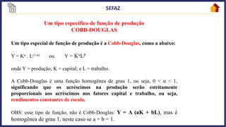 13
Um tipo específico de função de produção
COBB-DOUGLAS
Um tipo especial de função de produção é a Cobb-Douglas, como a abaixo:
Y = Kα . L(1-α) ou Y = KαLβ
onde Y = produção; K = capital; e L = trabalho.
A Cobb-Douglas é uma função homogênea de grau 1, ou seja, 0 < α < 1,
significando que os acréscimos na produção serão estritamente
proporcionais aos acréscimos nos fatores capital e trabalho, ou seja,
rendimentos constantes de escala.
OBS: esse tipo de função, não é Cobb-Douglas: Y = A (aK + bL), mas é
homogênea de grau 1, neste caso se a + b = 1.
 
