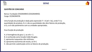 QUESTÃO DE CONCURSO
Banca: Fundação CESGRANRIO (CESGRANRIO)
Cargo: ECONOMISTA
Uma função de produção é dada pela expressão Y = A (aK + bL), onde Y é a
quantidade do produto, K e L são as quantidades dos dois fatores de produção,
e A, a e b são parâmetros com as unidades apropriadas.
Essa função de produção
A. é homogênea do grau 1, se a+b = 1.
B. é conhecida como função Cobb-Douglas.
C. apresenta isoquantas não retilíneas.
D. apresenta economias de escala, se A>1.
E. não permite substituição entre os fatores de produção.
Gabarito: A
 