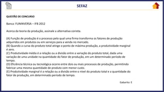 QUESTÃO DE CONCURSO
Banca: FUNINVERSA – IFB 2012
Acerca da teoria da produção, assinale a alternativa correta.
(A) Função de produção é o processo pelo qual uma firma transforma os fatores de produção
adquiridos em produtos ou em serviços para a venda no mercado.
(B) Quando a curva do produto total atinge o ponto de máxima produção, a produtividade marginal
é zero.
(C) Produtividade média é a relação ou a divisão entre a variação do produto total, dada uma
variação de uma unidade na quantidade do fator de produção, em um determinado período de
tempo.
(D) Eficiência técnica ou tecnológica ocorre entre dois ou mais processos de produção, permitindo
fabricar uma mesma quantidade de produto com menor custo.
(E) Produtividade marginal é a relação ou a divisão entre o nível do produto total e a quantidade do
fator de produção, em determinado período de tempo.
Gabarito: E
 
