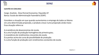 QUESTÃO DE CONCURSO
Cargo: Analista - Área Pericial Economia / Questão 47
Banca: Escola de Administração Fazendária (ESAF)
Considere a situação em que quando aumentamos o emprego de todos os fatores
em uma determinada proporção, o produto cresce numa proporção ainda maior.
Essa situação refere-se
A.à existência de deseconomias de escala.
B.a uma função de produção homogênea de primeiro grau.
C.à existência de rendimentos crescentes de escala.
D.a pontos acima da curva de possibilidade de produção.
E.a uma função de produção com rendimentos constantes de escala.
Gabarito: C
 
