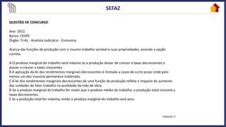 QUESTÃO DE CONCURSO
Ano: 2012
Banca: CESPE
Órgão: TJ-AL - Analista Judiciário - Economia
Acerca das funções de produção com o insumo trabalho variável e suas propriedades, assinale a opção
correta.
A O produto marginal do trabalho será máximo se a produção deixar de crescer a taxas decrescentes e
passar a crescer a taxas crescentes.
B A aplicação da lei dos rendimentos marginais decrescentes é limitada a casos de curto prazo onde pelo
menos um dos insumos permanece inalterado.
C A lei dos rendimentos marginais decrescentes de uma função de produção reflete o impacto do aumento
das unidades do fator trabalho na qualidade da mão de obra.
D Se o produto marginal do trabalho for maior que o produto médio do trabalho, a produção total crescerá a
taxas decrescentes.
E Se a produção total for máxima, então o produto marginal do trabalho será zero.
Gabarito: E
 