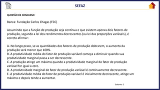 QUESTÃO DE CONCURSO
Banca: Fundação Carlos Chagas (FCC)
Assumindo que a função de produção seja contínua e que existem apenas dois fatores de
produção, segundo a lei dos rendimentos decrescentes (ou lei das proporções variáveis), é
correto afirmar:
A. No longo prazo, se as quantidades dos fatores de produção dobrarem, o aumento da
produção será menor que 100%.
B. A produtividade média do fator de produção variável começa a diminuir quando sua
produtividade marginal passa a ser decrescente.
C. A produção atinge um máximo quando a produtividade marginal do fator de produção
variável for igual a zero.
D. A produtividade marginal do fator de produção variável é continuamente decrescente.
E. A produtividade média do fator de produção variável é inicialmente decrescente, atinge um
máximo e depois tende a aumentar.
Gabarito: C
 