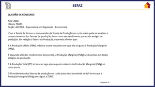 QUESTÃO DE CONCURSO
Ano: 2018
Banca: FAUEL
Órgão: AGEPAR - Especialista em Regulação - Economista
Com a Teoria da Firma e a compressão da Teoria da Produção no curto prazo pode-se analisar o
comportamento dos fatores de produção, bem como seu rendimento para cada estágio de
produção. Em relação à Teoria da Produção, é correto afirmar que:
A A Produção Média (PMe) máxima ocorre no ponto em que ela se iguala à Produção Marginal
(PMg).
B Segundo a lei dos rendimentos descrentes, a Produção Marginal (PMg) será positiva em todos
estágios de produção.
C A Produção Total (PT) irá descer logo após o ponto máximo da Produção Marginal (PMg) no
curto prazo.
D O rendimento dos fatores de produção no curto prazo será constante de tal forma que a
Produção Marginal (PMg) será igual a ZERO.
Gabarito: A
 