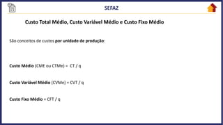 Custo Total Médio, Custo Variável Médio e Custo Fixo Médio
São conceitos de custos por unidade de produção:
Custo Médio (CME ou CTMe) = CT / q
Custo Variável Médio (CVMe) = CVT / q
Custo Fixo Médio = CFT / q
 