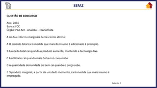 QUESTÃO DE CONCURSO
Ano: 2016
Banca: FCC
Órgão: PGE-MT - Analista – Economista
A lei dos retornos marginais decrescentes afirma:
A O produto total cai à medida que mais do insumo é adicionado à produção.
B A receita total cai quando o produto aumenta, mantendo a tecnologia fixa.
C A utilidade cai quando mais do bem é consumido.
D A quantidade demandada do bem cai quando o preço sobe.
E O produto marginal, a partir de um dado momento, cai à medida que mais insumo é
empregado.
Gabarito: E
 