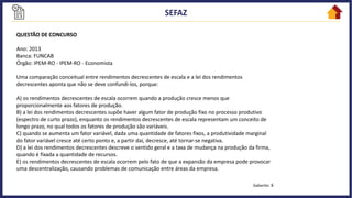 QUESTÃO DE CONCURSO
Ano: 2013
Banca: FUNCAB
Órgão: IPEM-RO - IPEM-RO - Economista
Uma comparação conceitual entre rendimentos decrescentes de escala e a lei dos rendimentos
decrescentes aponta que não se deve confundi-los, porque:
A) os rendimentos decrescentes de escala ocorrem quando a produção cresce menos que
proporcionalmente aos fatores de produção.
B) a lei dos rendimentos decrescentes supõe haver algum fator de produção fixo no processo produtivo
(espectro de curto prazo), enquanto os rendimentos decrescentes de escala representam um conceito de
longo prazo, no qual todos os fatores de produção são variáveis.
C) quando se aumenta um fator variável, dada uma quantidade de fatores fixos, a produtividade marginal
do fator variável cresce até certo ponto e, a partir daí, decresce, até tornar-se negativa.
D) a lei dos rendimentos decrescentes descreve o sentido geral e a taxa de mudança na produção da firma,
quando é fixada a quantidade de recursos.
E) os rendimentos decrescentes de escala ocorrem pelo fato de que a expansão da empresa pode provocar
uma descentralização, causando problemas de comunicação entre áreas da empresa.
Gabarito: B
 