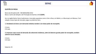 QUESTÃO DE PROVA
Banco da Amazônia S/A - AM (BASA/AM) 2012
Banca: Centro de Seleção e de Promoção de Eventos UnB (CESPE)
Há, na região Norte, feiras tradicionais e mercados populares como o Ver-o-Peso, em Belém, e o Municipal, em Manaus. Com
relação a esses tipos de mercado, julgue os próximos itens.
1. Vendedores de bens com demanda inelástica tendem a ter baixo poder de monopólio.
C.Certo
E.Errado
2. Empresas cujas curvas de demanda são altamente inelásticas, além de deterem grande poder de monopólio, também
auferem lucros elevados.
C.Certo
E.Errado
Gabarito: EE
 
