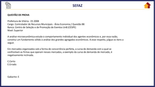 QUESTÃO DE PROVA
Prefeitura de Vitória - ES 2008
Cargo: Controlador de Recursos Municipais - Área Economia / Questão 88
Banca: Centro de Seleção e de Promoção de Eventos UnB (CESPE)
Nível: Superior
A análise microeconômica estuda o comportamento individual dos agentes econômicos e, por essa razão,
constitui um fundamento sólido à análise dos grandes agregados econômicos. A esse respeito, julgue os itens a
seguir.
Em mercados organizados sob a forma de concorrência perfeita, a curva de demanda com a qual se
confrontam as firmas que operam nesses mercados, a exemplo da curva de demanda de mercado, é
negativamente inclinada.
C.Certo
E.Errado
Gabarito: E
 