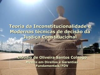 Teoria da Inconstitucionalidade e Modernas técnicas de decisão da Justiça Constitucional Cláudio de Oliveira Santos Colnago Mestre em Direitos e Garantias Fundamentais/FDV 