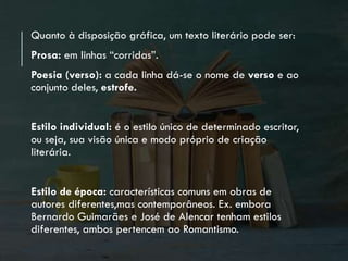 Quanto à disposição gráfica, um texto literário pode ser:
Prosa: em linhas “corridas”.
Poesia (verso): a cada linha dá-se o nome de verso e ao
conjunto deles, estrofe.
Estilo individual: é o estilo único de determinado escritor,
ou seja, sua visão única e modo próprio de criação
literária.
Estilo de época: características comuns em obras de
autores diferentes,mas contemporâneos. Ex. embora
Bernardo Guimarães e José de Alencar tenham estilos
diferentes, ambos pertencem ao Romantismo.
 