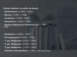 Escolas literárias: (ou estilos de época)
•Quinhentismo – (1500 – 1601)
•Barroco – (1601 – 1768)
•Arcadismo – (1768 – 1836)
•Romantismo – (1836 – 1881)
•Realismo/Naturalismo/Parnasianismo – ( 1881 –
1922
•Simbolismo – (1893 – 1922)
•Pré-modernismo – (1902 – 1922)
•1ª ger. Modernista – (1922 – 1930)
•2ª ger. Modernista – (1930 – 1945)
•3ª ger. Modernista – (1945 – 1960)
•Literatura contemporânea – (1960 – até nossos dias)
 