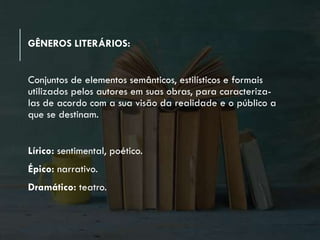 GÊNEROS LITERÁRIOS:
Conjuntos de elementos semânticos, estilísticos e formais
utilizados pelos autores em suas obras, para caracteriza-
las de acordo com a sua visão da realidade e o público a
que se destinam.
Lírico: sentimental, poético.
Épico: narrativo.
Dramático: teatro.
 