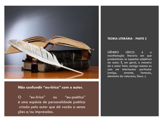 TEORIA LITERÁRIA - PARTE 2
GÊNERO LÍRICO: é a
manifestação literária em que
predominam os aspectos subjetivos
do autor. É, em geral, a maneira
de o autor falar consigo mesmo ou
com um interlocutor particular
(amigo, amante, fantasia,
elemento da natureza, Deus...)
Não confundir “eu-lírico” com o autor.
O “eu-lírico” ou “eu-poético”
é uma espécie de personalidade poética
criada pelo autor que dá vazão a sensa
ções e/ou impressões.
 