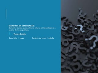 ELEMENTOS DA VERSIFICAÇÃO:
Elementos técnicos que auxiliam a leitura, a interpretação e a
análise de textos poéticos.
1. Verso e Estrofe:
Cada linha = verso Conjunto de versos = estrofe
 