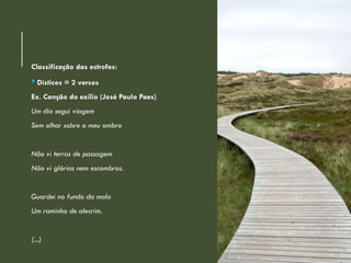 Classificação das estrofes:
• Dísticos = 2 versos
Ex. Canção do exílio (José Paulo Paes)
Um dia segui viagem
Sem olhar sobre o meu ombro
Não vi terras de passagem
Não vi glórias nem escombros.
Guardei no fundo da mala
Um raminho de alecrim.
(...)
 