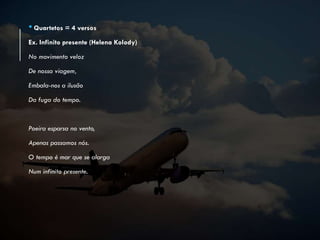 • Quartetos = 4 versos
Ex. Infinito presente (Helena Kolody)
No movimento veloz
De nossa viagem,
Embala-nos a ilusão
Da fuga do tempo.
Poeira esparsa no vento,
Apenas passamos nós.
O tempo é mar que se alarga
Num infinito presente.
 