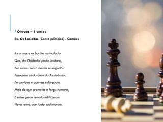 • Oitavas = 8 versos
Ex. Os Lusíadas (Canto primeiro) - Camões
As armas e os barões assinalados
Que, da Ocidental praia Lusitana,
Por mares nunca dantes navegados
Passaram ainda além da Taprobana,
Em perigos e guerras esforçados
Mais do que prometia a força humana,
E entre gente remota edificaram
Novo reino, que tanto sublimaram.
 