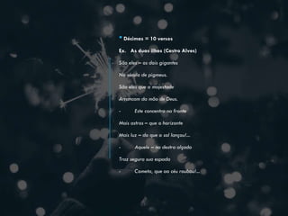 •Décimas = 10 versos
Ex. As duas ilhas (Castro Alves)
São eles – os dois gigantes
No século de pigmeus.
São eles que a majestade
Arrancam da mão de Deus.
- Este concentra na fronte
Mais astros – que o horizonte
Mais luz – do que o sol lançou!...
- Aquele – na destra alçada
Traz segura sua espada
- Cometa, que ao céu roubou!...
 