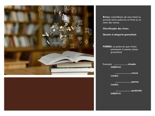 Rimas: coincidência de sons (total ou
parcial) entre palavras no final ou no
meio dos versos.
Classificação das rimas:
Quanto à categoria gramatical:
POBRES: as palavras que rimam
pertencem à mesma classe
gramatical.
Exemplo: ........................situado
(adjetivo)
........................cresce
(verbo)
........................parece
(verbo)
........................quebrado
(adjetivo)
 