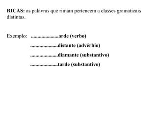 RICAS: as palavras que rimam pertencem a classes gramaticais
distintas.
Exemplo: .....................arde (verbo)
.....................distante (advérbio)
.....................diamante (substantivo)
.....................tarde (substantivo)
 