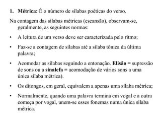 1. Métrica: É o número de sílabas poéticas do verso.
Na contagem das sílabas métricas (escansão), observam-se,
geralmente, as seguintes normas:
• A leitura de um verso deve ser caracterizada pelo ritmo;
• Faz-se a contagem de sílabas até a sílaba tônica da última
palavra;
• Acomodar as sílabas seguindo a entonação. Elisão = supressão
de sons ou a sinalefa = acomodação de vários sons a uma
única sílaba métrica).
• Os ditongos, em geral, equivalem a apenas uma sílaba métrica;
• Normalmente, quando uma palavra termina em vogal e a outra
começa por vogal, unem-se esses fonemas numa única sílaba
métrica.
 
