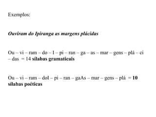 Exemplos:
Ouviram do Ipiranga as margens plácidas
Ou – vi – ram – do – I – pi – ran – ga – as – mar – gens – plá – ci
– das = 14 sílabas gramaticais
Ou – vi – ram – doI – pi – ran – gaAs – mar – gens – plá = 10
sílabas poéticas
 