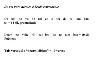 De um povo heróico o brado retumbante
De – um – po – vo – he – rói – co – o - bra – do – re – tum – ban –
te = 14 sil. gramaticais
Deum – po – vohe – rói – coo- bra – do – re – tum – ban = 10 sil.
Poéticas
Tais versos são “decassilábicos” = 10 versos
 