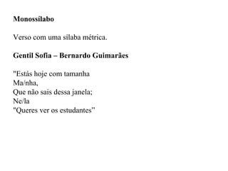 Monossílabo
Verso com uma sílaba métrica.
Gentil Sofia – Bernardo Guimarães
"Estás hoje com tamanha
Ma/nha,
Que não sais dessa janela;
Ne/la
"Queres ver os estudantes”
 